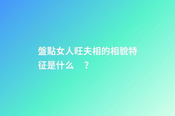 盤點女人旺夫相的相貌特征是什么？